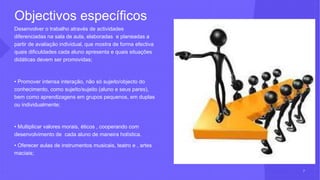 Objectivos específicos
Desenvolver o trabalho através de actividades
diferenciadas na sala de aula, elaboradas e planeadas a
partir de avaliação individual, que mostra de forma efectiva
quais dificuldades cada aluno apresenta e quais situações
didáticas devem ser promovidas;
• Promover intensa interação, não só sujeito/objecto do
conhecimento, como sujeito/sujeito (aluno e seus pares),
bem como aprendizagens em grupos pequenos, em duplas
ou individualmente;
• Multiplicar valores morais, éticos , cooperando com
desenvolvimento de cada aluno de maneira holística.
• Oferecer aulas de instrumentos musicais, teatro e , artes
maciais;
7
 