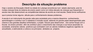 Descrição da situação problema
Hoje o cenário da Educação infantil na cidade do Lubango encontra-se num estado alarmante, pois há
muitas crianças foras do sistema de ensino assim como um índice elevado de crianças que frequentam a
escola mas não desenvolvem as competências básicas de acordo ao nível escolar. Desta forma verificamos
que é preciso tomar alguma atitude para o enfrentamento desses problemas.
A escola é um instrumento de grande valia para sociedade pois a mesma dissemina conhecimento,
aprendizagem e contribui com a cidadania e inclusão social, sabendo do grande papel desempenhado pela
mesma e dos grandes desafios enfrentados, o projeto Educar para desenvolver , vem somar forças com a
Escola do ensino primário afim de contribuir para o crescimento das crianças e sua futura ascensão na
sociedade, ensinando valores positivos que contrastem com os valores midiáticos negativos vigentes na
actualidade, e estimulando a cultura e os princípios atrelados ao projecto.
9
 