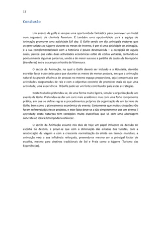 11


Conclusão

        Um evento de golfe é sempre uma oportunidade fantástica para promover um Hotel
num segmento de clientela Premium. É também uma oportunidade para a equipa de
Animação promover uma actividade full day. O Golfe sendo um dos principais vectores que
atraem turistas ao Algarve durante os meses de Inverno, é per si uma actividade de animação,
e a sua complementaridade com a hotelaria é pouco desenvolvida – á excepção de alguns
casos, parece que estas duas actividades económicas estão de costas voltadas, contando-se
pontualmente algumas parcerias, sendo a de maior sucesso a partilha de custos de transporte
(transferes) entre os campos e hotéis de Vilamoura.

        O sector da Animação, no qual o Golfe deverá ser incluído e a Hotelaria, deverão
estreitar laços e parcerias para que durante os meses de menor procura, em que a animação
natural da grande afluência de pessoas no mesmo espaço proporciona, seja compensada por
actividades programadas de raiz e com o objectivo concreto de promover mais do que uma
actividade, uma experiência. O Golfe pode ser um forte contribuidor para estas estratégias.

        Neste trabalho pretendeu-se, de uma forma muito ligeira, simular a organização de um
evento de Golfe. Pretendeu-se dar um cariz mais académico mas com uma forte componente
prática, em que se define regras e procedimentos próprios da organização de um torneio de
Golfe, bem como o planeamento económico do evento. Certamente que muitas situações não
foram referenciadas neste projecto, e este facto deve-se a tão simplesmente que um evento /
actividade desta natureza tem condições muito específicas que só com uma abordagem
concreta ao local e hotel poderia oferecer.

         O sector da Animação assume nos dias de hoje um papel influente na decisão de
escolha do destino, e prevê-se que com a diminuição das estadas dos turistas, com a
relativização da viagem e com a crescente normalização da oferta em termos mundiais, a
animação verá a sua influência reforçada, prevendo-se mesmo ser o principal factor de
escolha, mesmo para destinos tradicionais de Sol e Praia como o Algarve (Turismo das
Experiências).
 