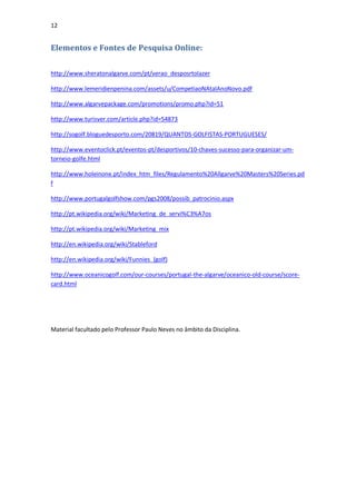 12


Elementos e Fontes de Pesquisa Online:

http://www.sheratonalgarve.com/pt/verao_desposrtolazer

http://www.lemeridienpenina.com/assets/u/CompetiaoNAtalAnoNovo.pdf

http://www.algarvepackage.com/promotions/promo.php?id=51

http://www.turisver.com/article.php?id=54873

http://sogolf.bloguedesporto.com/20819/QUANTOS-GOLFISTAS-PORTUGUESES/

http://www.eventoclick.pt/eventos-pt/desportivos/10-chaves-sucesso-para-organizar-um-
torneio-golfe.html

http://www.holeinone.pt/index_htm_files/Regulamento%20Allgarve%20Masters%20Series.pd
f

http://www.portugalgolfshow.com/pgs2008/possib_patrocinio.aspx

http://pt.wikipedia.org/wiki/Marketing_de_servi%C3%A7os

http://pt.wikipedia.org/wiki/Marketing_mix

http://en.wikipedia.org/wiki/Stableford

http://en.wikipedia.org/wiki/Funnies_(golf)

http://www.oceanicogolf.com/our-courses/portugal-the-algarve/oceanico-old-course/score-
card.html




Material facultado pelo Professor Paulo Neves no âmbito da Disciplina.
 