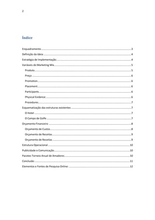 2




Índice


Enquadramento ........................................................................................................................ 3
Definição da Ideia ..................................................................................................................... 4
Estratégia de Implementação.................................................................................................... 4
Variáveis do Marketing Mix....................................................................................................... 5
    Produto................................................................................................................................. 5
    Preço .................................................................................................................................... 6
    Promotion............................................................................................................................. 6
    Placement ............................................................................................................................. 6
    Participants ........................................................................................................................... 6
    Physical Evidence .................................................................................................................. 6
    Procedures............................................................................................................................ 7
Esquematização das estruturas existentes ................................................................................ 7
    O Hotel ................................................................................................................................. 7
    O Campo de Golfe ................................................................................................................. 7
Orçamento Financeiro .............................................................................................................. 8
    Orçamento de Custos ............................................................................................................ 8
    Orçamento de Receitas ......................................................................................................... 9
    Orçamento de Receitas ......................................................................................................... 9
Estrutura Operacional ............................................................................................................. 10
Publicidade e Comunicação..................................................................................................... 10
Pacotes Torneio Anual de Amadores ....................................................................................... 10
Conclusão ............................................................................................................................... 11
Elementos e Fontes de Pesquisa Online: ................................................................................. 12
 