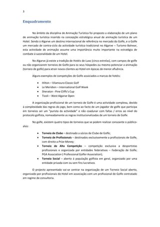 3


Enquadramento

        No âmbito da disciplina de Animação Turística foi proposto a elaboração de um plano
de animação turística inserido na concepção estratégica anual de animação turística de um
Hotel. Sendo o Algarve um destino internacional de referência no mercado do Golfe, e o Golfe
um mercado de contra-ciclo da actividade turística tradicional no Algarve – Turismo Balnear,
esta actividade de animação assume uma importância muito importante na estratégia de
combate á sazonalidade de um Hotel.

        No Algarve já existe a tradição de Hotéis de Luxo (cinco estrelas), com campos de golfe
ou não organizarem torneios de Golfe para os seus hóspedes ou mesmo potenciar a animação
(torneio de golfe) para atrair novos clientes ao Hotel em épocas de menor afluência.

        Alguns exemplos de competições de Golfe associados a marcas de hotéis:

              Hilton – Vilamoura Classic Golf
              Le Meridien – International Golf Week
              Sheraton - Pine Cliffs’s Cup
              Tivoli – West Algarve Open

       A organização profissional de um torneio de Golfe é uma actividade complexa, devido
á complexidade das regras do jogo, bem como ao facto de um jogador de golfe que participa
em torneios ser um “purista da actividade” e não coadunar com faltas / erros ao nível do
protocolo golfista, nomeadamente as regras institucionalizadas de um torneio de Golfe.

        No golfe, existem quatro tipos de torneios que se podem realizar consoante o público-
alvo:

              Torneio de Clube – destinado a sócios de Clube de Golfe;
              Torneio de Profissionais – destinados exclusivamente a profissionais de Golfe,
               com direito a Prize Money;
              Torneio de Alta Competição – competição exclusiva a desportistas
               profissionais e organizada por entidades federativas – Federação de Golfe;
               PGA Association ( Professional Golfer Association);
              Torneio Social – aberto á população golfista em geral, organizado por uma
               entidade privada com ou sem fins lucrativos

       O projecto apresentado vai-se centrar na organização de um Torneio Social aberto,
organizado por profissionais do Hotel em associação com um profissional de Golfe contratado
em regime de consultoria.
 