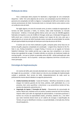 4


Definição da Ideia

        Para a elaboração deste projecto foi idealizado a organização de uma competição
desportiva – Golfe. Tem como objectivo de se tornar uma competição anual de referência no
panorama de competições de Golfe no Algarve. A competição de Golfe será também um dos
veículos promocionais do Hotel, funcionando tanto no mercado interno como externo como
um cartão-de-visita do Hotel.

        Na região algarvia, tal como foi evocado acima, já existe a tradição de organização de
torneios de Golfe associados a hotéis, no entanto, todos estão focalizados no mercado
internacional - britânico. O mercado golfista ibérico conta com cerca de 250.000 jogadores
federados em Espanha e cerca de 14.000 em Portugal, sendo que a Federação Portuguesa de
Golfe prevê que o número de praticantes duplique num espaço de dez anos, pelo que a
organização de um torneio de Golfe focalizado nestes mercados de proximidades faz sentido
até pela oportunidade de promoção do hotel para outro tipo de procura de férias.

        O evento será um dia inteiro dedicado ao golfe, composto pelas várias fases de um
torneio de golfe, pequenas competições de socialização – Longest Drive, Nearest to the Pin.
Hole in one, Putting Competition e Longest Putting. O torneio vai ser jogado em formato
Stabeford Individual. Este modelo permite que o jogo seja mais competitivo e ao mesmo
tempo mais agradável de se jogar. O modelo referido, ao contrário, do tradicional modelo de
scoring do golfe – em que se contam as pancadas acima do PAR – atribui pontuação por cada
conclusão de um buraco – de 0 a 6 pontos – sendo que o objectivo é terminar o circuito com a
maior pontuação.


Estratégia de Implementação


        Um evento de Golfe, pelo mercado abordado bem como pelo impacto criado ao nível
da imagem do seu promotor – o Hotel, deverá ser alvo de uma estratégia de Implementação
cuidada e ponderada. Num torneio de Golfe, independentemente da razão social ou
profissional do mesmo deverá obedecer ao seguinte planeamento:

       Análise Económica do Evento – Custos & Proveitos – Identificar claramente os custos
        (aluguer de material, garantia de tee times, prémios, staff, publicidade etc…) e os
        proveitos, bem como quantificar e discricionar a sua proveniência (venda de fees,
        pacotes de alojamento, patrocínios etc…)
       Angariação de Apoios / Promoção do Evento – Planeamento da comunicação do
        evento. Neste caso, tratando-se de um evento / produto comercial com fins lucrativos,
        importa referir para além da angariação de patrocinadores, é necessário promover o
        torneio nos círculos da especialidade (clubes, jornalistas, websites etc…). De referir
        que neste momento deverá haver já um caderno de encargos e especificações do
        Torneio, em que se identificará o torneio, a sua periodicidade, o mercado alvo, formas
        de participação etc…
 