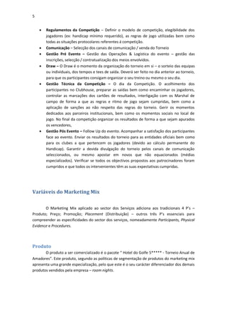 5


       Regulamentos da Competição – Definir o modelo de competição, elegibilidade dos
        jogadores (ex: handicap mínimo requerido), as regras de jogo utilizadas bem como
        todas as situações protocolares referentes á competição.
       Comunicação – Selecção dos canais de comunicação / venda do Torneio
       Gestão Pré Evento – Gestão das Operações & Logística do evento – gestão das
        inscrições, selecção / contratualização dos meios envolvidos.
       Draw – O Draw é o momento da organização do torneio em si – o sorteio das equipas
        ou individuais, dos tempos e tees de saída. Deverá ser feito no dia anterior ao torneio,
        para que os participantes consigam organizar o seu treino ou mesmo o seu dia.
       Gestão Técnica da Competição – O dia da Competição. O acolhimento dos
        participantes no Clubhouse, preparar as saídas bem como encaminhar os jogadores,
        controlar as marcações dos cartões de resultados, interligação com os Marshal de
        campo de forma a que as regras e ritmo de jogo sejam cumpridas, bem como a
        aplicação de sanções ao não respeito das regras do torneio. Gerir os momentos
        dedicados aos parceiros institucionais, bem como os momentos sociais no local de
        jogo. No final da competição organizar os resultados de forma a que sejam apurados
        os vencedores,
       Gestão Pós Evento – Follow Up do evento. Acompanhar a satisfação dos participantes
        face ao evento. Enviar os resultados do torneio para as entidades oficiais bem como
        para os clubes a que pertencem os jogadores (devido ao cálculo permanente do
        Handicap). Garantir a devida divulgação do torneio pelos canais de comunicação
        seleccionados, ou mesmo apostar em novos que não equacionados (médias
        especializados). Verificar se todos os objectivos propostos aos patrocinadores foram
        cumpridos e que todos os intervenientes têm as suas expectativas cumpridas.




Variáveis do Marketing Mix


       O Marketing Mix aplicado ao sector dos Serviços adiciona aos tradicionais 4 P’s –
Produto; Preço; Promoção; Placement (Distribuição) – outros três P’s essenciais para
compreender as especificidades do sector dos serviços, nomeadamente Participants, Physical
Evidence e Procedures.



Produto
       O produto a ser comercializado é o pacote “ Hotel do Golfe 5***** - Torneio Anual de
Amadores”. Este produto, segundo as políticas de segmentação de produtos do marketing mix
apresenta uma grande especialização, pelo que este é o seu carácter diferenciador dos demais
produtos vendidos pela empresa – room nights.
 