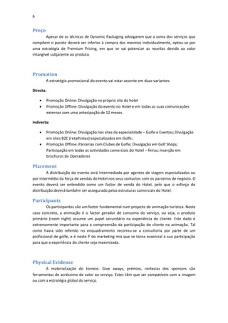 6


Preço
        Apesar de as técnicas de Dynamic Packaging advogarem que a soma dos serviços que
compõem o pacote deverá ser inferior á compra dos mesmos individualmente, optou-se por
uma estratégia de Premium Pricing, em que se vai potenciar as receitas devido ao valor
intangível subjacente ao produto.



Promotion
        A estratégia promocional do evento vai estar assente em duas variantes:

Directa:

          Promoção Online: Divulgação no próprio site do hotel
          Promoção Offline: Divulgação do evento no Hotel e em todas as suas comunicações
           externas com uma antecipação de 12 meses.

Indirecta:

          Promoção Online: Divulgação nos sites da especialidade – Golfe e Eventos; Divulgação
           em sites B2C (retalhistas) especializados em Golfe;
          Promoção Offline: Parcerias com Clubes de Golfe; Divulgação em Golf Shops;
           Participação em todas as actividades comerciais do Hotel – feiras; Inserção em
           brochuras de Operadores

Placement
        A distribuição do evento será intermediada por agentes de viagem especializados ou
por intermédio da força de vendas do Hotel nos seus contactos com os parceiros de negócio. O
evento deverá ser entendido como um factor de venda do Hotel, pelo que o esforço de
distribuição deverá também ser assegurado pelas estruturas comerciais do Hotel.

Participants
        Os participantes são um factor fundamental num projecto de animação turística. Neste
caso concreto, a animação é o factor gerador de consumo do serviço, ou seja, o produto
primário (room night) assume um papel secundário na experiência do cliente. Este dado é
extremamente importante para a compreensão da participação do cliente na animação. Tal
como havia sido referido no enquadramento recorreu-se a consultoria por parte de um
profissional de golfe, e é neste P do marketing mix que se torna essencial a sua participação
para que a experiência do cliente seja maximizada.



Physical Evidence
       A materialização do torneio. Give aways, prémios, cortesias dos sponsors são
ferramentas de acréscimo de valor ao serviço. Estes têm que ser compatíveis com a imagem
ou com a estratégia global do serviço.
 