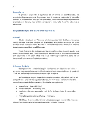 7


Procedures
       Os processos subjacentes á organização de um torneio são estandardizados. No
entanto devido ao carácter social do evento e o facto de este entrar na estratégi de promoção
do Hotel, os procedimentos terão que ser aprimorados, tendo em conta sempre a parte formal
organizativa do torneio, mas também acrescentar a mais valia do serviço atencioso e
excepcional.


Esquematização das estruturas existentes


O Hotel
        O Hotel está situado em Vilamoura, principal resort de Golfe do Algarve. Com cinco
campos de Golfe de grande categoria nas proximidades, a localização do Hotel é um factor
essencial para o sucesso do evento. No hotel irá ser alocado ao evento a utilização de uma sala
de eventos com capacidade para 200 pessoas.

       Para o alojamento dos participantes criou-se um allotment de cinquenta quartos para
serem comercializados pelos canais mencionados. A comercialização deste evento em pacote
com alojamento é um factor crítico para a sua rentabilização económica, como irá ser
demonstrado no orçamento financeiro do evento.



O Campo de Golfe
        O Campo de Golfe a ser contratado para a competição será o Oceanico Old Course –
um campo histórico no Algarve, conhecido internacionalmente e que nos últimos 40 anos já foi
“casa” das mais prestigiadas provas que tiveram lugar no Algarve.

      No campo vai ser montda uma estrutura de apoio ao evento, para fazer o check in dos
competidores, a apresentação os patrocinadores e give away area e cocktail area. As várias
competições sociais terão lugar nas a´reas identificadas nomeadamente:

       Longest Drive – Buraco 16 (494m)
       Nearest to the Pin - Buraco 10 (138m)
       Hole in one – Buraco 4 (autorizados a sair do Tee Azul para efeitos da competição -
        139m)
       Putting Competition e Longest Putting – Putting area

       O Clubhouse do campo irá também ser utilizado como apoio á competição, visto que é
o ponto central de socialização num campo de golfe – o famoso 19th Hole.
 