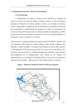 Agrupamento de Escolas de Alcácer do Sal



4. Agrupamento de Escolas, Contexto e Caracterização

       4.1 Caracterização

       O Agrupamento de Escolas de Alcácer do Sal localiza-se no concelho de
Alcácer do Sal que faz parte do distrito de Setúbal, inclui-se na área da Direcção
Regional de Educação do Alentejo, sedeada em Évora, na sub-região do Alentejo
Litoral e integra todos os estabelecimentos de ensino básico do Concelho de Alcácer do
Sal, exceptuando os estabelecimentos da freguesia do Torrão. Do Agrupamento de
Escolas de Alcácer do Sal fazem parte: os Jardins-de-infância da rede pública; os Pólos
de Educação Pré-Escolar Itinerante; as Escolas do 1º Ciclo com Jardins-de-infância; as
Escolas de 1º Ciclo e a Escola de 2º e 3º Ciclos.

Alcácer do Sal é o segundo concelho mais extenso do país (1479,94Km2) e divide-se em
seis freguesias: Santa Maria do Castelo, Santiago, Santa Susana, Comporta, São
Martinho e Torrão (ver Mapa 1). Tomando como referência os Censos 2001, dos seus
14 287 habitantes, 12,9% são jovens (com menos de 15 anos), 65,1% são adultos e 22%
são idosos (mais de 65 anos). A densidade populacional concelhia é muito reduzida,
aproximadamente de 10 habitantes/Km2, valor inferior ao do Alentejo (19
habitantes/Km2) e ao de Portugal (107 habitantes/Km2). Cerca de 60% dos habitantes
residem na sede concelhia – Alcácer do Sal, a única cidade existente no concelho.

           Mapa 1 – Mapa do Concelho de Alcácer do Sal, por Freguesias




                                   Quadriénio 2009/2013
                                                                                    - 12 -
 