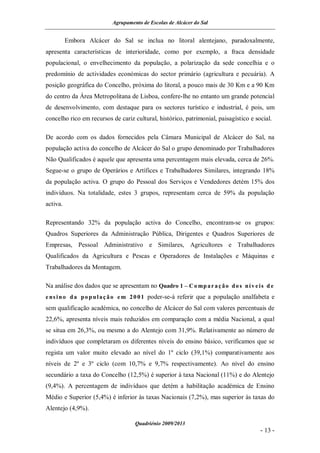 Agrupamento de Escolas de Alcácer do Sal


          Embora Alcácer do Sal se inclua no litoral alentejano, paradoxalmente,
apresenta características de interioridade, como por exemplo, a fraca densidade
populacional, o envelhecimento da população, a polarização da sede concelhia e o
predomínio de actividades económicas do sector primário (agricultura e pecuária). A
posição geográfica do Concelho, próxima do litoral, a pouco mais de 30 Km e a 90 Km
do centro da Área Metropolitana de Lisboa, confere-lhe no entanto um grande potencial
de desenvolvimento, com destaque para os sectores turístico e industrial, é pois, um
concelho rico em recursos de cariz cultural, histórico, patrimonial, paisagístico e social.

De acordo com os dados fornecidos pela Câmara Municipal de Alcácer do Sal, na
população activa do concelho de Alcácer do Sal o grupo denominado por Trabalhadores
Não Qualificados é aquele que apresenta uma percentagem mais elevada, cerca de 26%.
Segue-se o grupo de Operários e Artífices e Trabalhadores Similares, integrando 18%
da população activa. O grupo do Pessoal dos Serviços e Vendedores detém 15% dos
indivíduos. Na totalidade, estes 3 grupos, representam cerca de 59% da população
activa.

Representando 32% da população activa do Concelho, encontram-se os grupos:
Quadros Superiores da Administração Pública, Dirigentes e Quadros Superiores de
Empresas, Pessoal Administrativo e Similares, Agricultores e Trabalhadores
Qualificados da Agricultura e Pescas e Operadores de Instalações e Máquinas e
Trabalhadores da Montagem.

Na análise dos dados que se apresentam no Quadro 1 – C o mp a r a ç ã o d o s n í v e i s d e
e ns i n o d a p o p u l a ç ã o e m 2 0 0 1 poder-se-á referir que a população analfabeta e
sem qualificação académica, no concelho de Alcácer do Sal com valores percentuais de
22,6%, apresenta níveis mais reduzidos em comparação com a média Nacional, a qual
se situa em 26,3%, ou mesmo a do Alentejo com 31,9%. Relativamente ao número de
indivíduos que completaram os diferentes níveis do ensino básico, verificamos que se
regista um valor muito elevado ao nível do 1º ciclo (39,1%) comparativamente aos
níveis de 2º e 3º ciclo (com 10,7% e 9,7% respectivamente). Ao nível do ensino
secundário a taxa do Concelho (12,5%) é superior à taxa Nacional (11%) e do Alentejo
(9,4%). A percentagem de indivíduos que detém a habilitação académica de Ensino
Médio e Superior (5,4%) é inferior às taxas Nacionais (7,2%), mas superior às taxas do
Alentejo (4,9%).

                                    Quadriénio 2009/2013
                                                                                       - 13 -
 