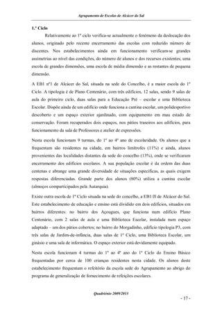 Agrupamento de Escolas de Alcácer do Sal


1.º Ciclo
       Relativamente ao 1º ciclo verifica-se actualmente o fenómeno da deslocação dos
alunos, originado pelo recente encerramento das escolas com reduzido número de
discentes. Nos estabelecimentos ainda em funcionamento verificam-se grandes
assimetrias ao nível das condições, do número de alunos e dos recursos existentes; uma
escola de grandes dimensões, uma escola de média dimensão e as restantes de pequena
dimensão.

A EB1 nº1 de Alcácer do Sal, situada na sede do Concelho, é a maior escola do 1º
Ciclo. A tipologia é de Plano Centenário, com três edifícios, 12 salas, sendo 9 salas de
aula do primeiro ciclo, duas salas para a Educação Pré – escolar e uma Biblioteca
Escolar. Dispõe ainda de um edifício onde funciona a cantina escolar, um polidesportivo
descoberto e um espaço exterior ajardinado, com equipamento em mau estado de
conservação. Foram recuperados dois espaços, nos pátios traseiros aos edifícios, para
funcionamento da sala de Professores e atelier de expressões.

Nesta escola funcionam 9 turmas, do 1º ao 4º ano de escolaridade. Os alunos que a
frequentam são residentes na cidade, em bairros limítrofes (11%) e ainda, alunos
provenientes das localidades distantes da sede do concelho (13%), onde se verificaram
encerramento dos edifícios escolares. A sua população escolar é da ordem das duas
centenas e abrange uma grande diversidade de situações específicas, as quais exigem
respostas diferenciadas. Grande parte dos alunos (80%) utiliza a cantina escolar
(almoços comparticipados pela Autarquia).

Existe outra escola de 1º Ciclo situada na sede do concelho, a EB1/JI de Alcácer do Sal.
Este estabelecimento de educação e ensino está dividido em dois edifícios, situados em
bairros diferentes: no bairro dos Açougues, que funciona num edifício Plano
Centenário, com 2 salas de aula e uma Biblioteca Escolar, instalada num espaço
adaptado – um dos pátios cobertos; no bairro do Morgadinho, edifício tipologia P3, com
três salas de Jardim-de-infância, duas salas de 1º Ciclo, uma Biblioteca Escolar, um
ginásio e uma sala de informática. O espaço exterior está devidamente equipado.

Nesta escola funcionam 4 turmas do 1º ao 4º ano do 1º Ciclo do Ensino Básico
frequentadas por cerca de 100 crianças residentes nesta cidade. Os alunos deste
estabelecimento frequentam o refeitório da escola sede do Agrupamento ao abrigo do
programa de generalização de fornecimento de refeições escolares.


                                  Quadriénio 2009/2013
                                                                                  - 17 -
 