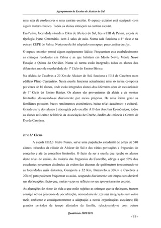 Agrupamento de Escolas de Alcácer do Sal


uma sala de professores e uma cantina escolar. O espaço exterior está equipado com
algum material lúdico. Todos os alunos almoçam na cantina escolar.

Em Palma, localidade situada a 15km de Alcácer do Sal, fica a EB1 de Palma, escola de
tipologia Plano Centenário, com 2 salas de aula. Numa sala funciona o 1º ciclo e na
outra o CEPE de Palma. Nesta escola foi adaptado um espaço para cantina escolar.

O espaço exterior possui algum equipamento lúdico. Frequentam este estabelecimento
as crianças residentes em Palma e as que habitam em Monte Novo, Monte Novo
Estação e Quinta do Ouvidor. Numa só turma estão integrados todos os alunos dos
diferentes anos de escolaridade do 1º Ciclo do Ensino Básico.

Na Aldeia de Casebres a 20 Km de Alcácer do Sal, funciona a EB1 de Casebres num
edifício Plano Centenário. Nesta escola funciona actualmente uma só turma composta
por cerca de 16 alunos, onde estão integrados alunos dos diferentes anos de escolaridade
do 1º Ciclo do Ensino Básico. Os alunos são provenientes da aldeia e de montes
limítrofes, deslocando-se diariamente por meios próprios. De uma forma geral as
familiares possuem fracos rendimentos económicos, baixo nível académico e cultural.
Grande parte dos alunos é abrangida pelo escalão A B dos Auxílios Económicos; todos
os alunos utilizam o refeitório da Associação de Creche, Jardim-de-Infância e Centro de
Dia de Casebres.



2.º e 3.º Ciclos

       A escola EB2,3 Pedro Nunes, serve uma população estudantil de cerca de 540
alunos, oriundos da cidade de Alcácer do Sal e das várias povoações e freguesias do
concelho e até de concelhos limítrofes. O facto de ser a escola que recebe os alunos
deste nível de ensino, da maioria das freguesias do Concelho, obriga a que 50% dos
estudantes percorram distâncias da ordem das dezenas de quilómetros (encontrando-se
as localidades mais distantes, Comporta a 32 Km, Barrancão a 30Km e Casebres a
20Km) para poderem frequentar as aulas, ocupando diariamente um tempo considerável
nas deslocações, facto que, muitas vezes se reflecte no seu aproveitamento escolar.

As alterações do ritmo de vida a que estão sujeitas as crianças que se deslocam, trazem
consigo novos processos de socialização, nomeadamente: (i) uma integração num outro
meio ambiente e consequentemente a adaptação a novas organizações escolares; (ii)
grandes períodos de tempo afastados da família, relacionando-se com outros

                                  Quadriénio 2009/2013
                                                                                      - 19 -
 