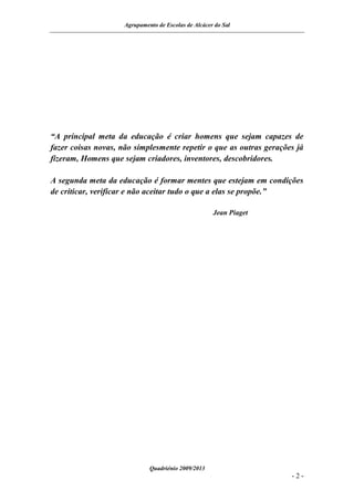 Agrupamento de Escolas de Alcácer do Sal




“A principal meta da educação é criar homens que sejam capazes de
fazer coisas novas, não simplesmente repetir o que as outras gerações já
fizeram, Homens que sejam criadores, inventores, descobridores.

A segunda meta da educação é formar mentes que estejam em condições
de criticar, verificar e não aceitar tudo o que a elas se propõe.”

                                                      Jean Piaget




                              Quadriénio 2009/2013
                                                                    -2-
 
