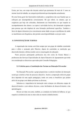 Agrupamento de Escolas de Alcácer do Sal


Existe, por isso, um corpo não docente estável que permanece há mais de 11 anos no
mesmo local de trabalho, na categoria profissional que desempenha actualmente.

De uma forma geral são funcionários dedicados e cumpridores das suas funções que se
esforçam por desempenhá-las correctamente. Há que referir, no entanto, que as
exigências que hoje são colocadas, diariamente aos funcionários no que respeita ao
acompanhamento dos alunos e ao apoio à actividade lectiva, são demasiado exigentes
para pessoas que não dispõem de uma formação profissional específica. Também o
facto de alguns elementos já se encontrarem numa idade em que os problemas de saúde
se manifestam com frequência, não permite uma disponibilidade a cem por cento.


5. CONSTITUIÇÃO DE TURMAS


    A organização das turmas será feita sempre por um grupo de trabalho constituído
para o efeito e nomeado pelo Director, depois de concluídas as matrículas que
decorrerão durante a última reunião com os encarregados de educação.
    Neste processo participarão professores dos três ciclos do Ensino Básico e
professores dos Serviços Especializados de Apoio Educativo do Agrupamento que terão
em consideração as directrizes aprovadas pelo Conselho Pedagógico.


       5.1 Critérios para a Constituição das Turmas na Educação Pré-escolar


       Na Educação Pré-escolar o grupo proporciona o contexto imediato de interacção
social que constitui a base do processo educativo. Assim a composição etária do grupo
deve depender de uma opção pedagógica, tendo em conta os benefícios que podem
advir de um grupo com idades próximas ou diversas.
       Salienta-se a importância da interacção entre crianças em diferentes etapas de
desenvolvimento e com saberes diversos, como facilitadora do desenvolvimento e das
aprendizagens.
       Devem ser tidas em conta, também, as condições do Jardim de Infância, no que
respeita à existência de uma ou mais salas no mesmo estabelecimento.




                                 Quadriénio 2009/2013
                                                                                 - 23 -
 