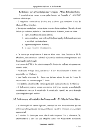 Agrupamento de Escolas de Alcácer do Sal


       5.2 Critérios para a Constituição das Turmas no 1.º Ciclo do Ensino Básico
       A constituição de turmas rege-se pelo disposto no Despacho nº 14026/2007
sendo de salientar que:
   - É obrigatória a matrícula no 1º ciclo para os alunos que completem 6 anos de
   idade, até 16 de Setembro.
   - No acto da matrícula ou renovação da mesma o Encarregado de Educação deverá
   indicar por ordem de preferência 5 Estabelecimentos de Ensino, tendo em conta:
           a. a proximidade da área de residência;
           b. a proximidade do local onde os Pais/Encarregados de Educação exercem
               a actividade profissional dos;
           c. o percurso sequencial do aluno;
           d. as vagas existentes em cada escola.


   - Os alunos que completem os 6 anos de idade entre 16 de Setembro e 31 de
   Dezembro, são autorizados a efectuar o pedido de matrícula com requerimento dos
   Encarregados de Educação;
   - As turmas do 1º Ciclo são constituídas por 24 alunos, não podendo ultrapassar esse
   número limite;
   - Nas Escolas de lugar único, com mais de 2 anos de escolaridade, as turmas são
   constituídas por 18 alunos;
   - Nas Escolas com mais de 1 lugar, que incluam alunos de mais de 2 anos de
   escolaridade, são constituídas por 22 alunos;
   - Não poderão ser constituídas turmas apenas com alunos em situação de retenção;
   - A título excepcional, as turmas com número inferior ou superior ao estabelecido
   anteriormente carecem de autorização de autorização especial por parte do órgão
   com competência para o efeito.

5.3 Critérios para a Constituição das Turmas nos 2.º e 3.º Ciclos do Ensino Básico


   - A constituição das turmas reger-se-á, em todos os anos de escolaridade, por um
   critério de heterogeneidade, ou seja, distribuição equitativa pelos dois sexos, sempre
   que possível;
   - O máximo de alunos por turma não deverá ultrapassar 28 e o mínimo de 24,
   exceptuando-se o caso das que integram alunos com Necessidades Educativas

                                   Quadriénio 2009/2013
                                                                                   - 24 -
 
