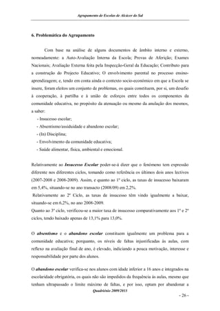 Agrupamento de Escolas de Alcácer do Sal




6. Problemática do Agrupamento


       Com base na análise de alguns documentos de âmbito interno e externo,
nomeadamente: a Auto-Avaliação Interna da Escola; Provas de Aferição; Exames
Nacionais; Avaliação Externa feita pela Inspecção-Geral da Educação; Contributo para
a construção do Projecto Educativo; O envolvimento parental no processo ensino-
aprendizagem; e, tendo em conta ainda o contexto socio-económico em que a Escola se
insere, foram eleitos um conjunto de problemas, os quais constituem, por si, um desafio
à cooperação, à partilha e à união de esforços entre todos os componentes da
comunidade educativa, no propósito da atenuação ou mesmo da anulação dos mesmos,
a saber:
   - Insucesso escolar;
   - Absentismo/assiduidade e abandono escolar;
   - (In) Disciplina;
   - Envolvimento da comunidade educativa;
   - Saúde alimentar, física, ambiental e emocional.


Relativamente ao Insucesso Escolar poder-se-á dizer que o fenómeno tem expressão
diferente nos diferentes ciclos, tomando como referência os últimos dois anos lectivos
(2007-2008 e 2008-2009). Assim, e quanto ao 1º ciclo, as taxas de insucesso baixaram
em 5,4%, situando-se no ano transacto (2008/09) em 2,2%.
Relativamente ao 2º Ciclo, as taxas de insucesso têm vindo igualmente a baixar,
situando-se em 6,2%, no ano 2008-2009.
Quanto ao 3º ciclo, verificou-se a maior taxa de insucesso comparativamente aos 1º e 2º
ciclos, tendo baixado apenas de 13,1% para 13,0%.


O absentismo e o abandono escolar constituem igualmente um problema para a
comunidade educativa; porquanto, os níveis de faltas injustificadas às aulas, com
reflexo na avaliação final de ano, é elevado, indiciando a pouca motivação, interesse e
responsabilidade por parte dos alunos.

O abandono escolar verifica-se nos alunos com idade inferior a 16 anos e integrados na
escolaridade obrigatória, os quais não são impedidos da frequência às aulas, mesmo que
tenham ultrapassado o limite máximo de faltas, e por isso, optam por abandonar a
                                   Quadriénio 2009/2013
                                                                                 - 26 -
 