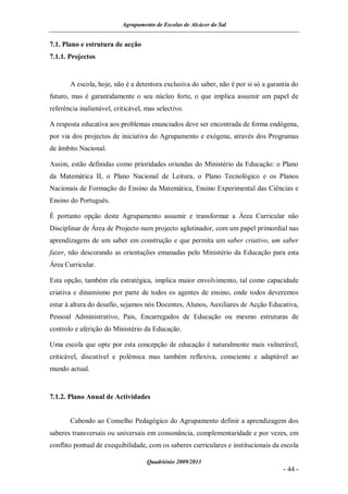 Agrupamento de Escolas de Alcácer do Sal


7.1. Plano e estrutura de acção
7.1.1. Projectos


       A escola, hoje, não é a detentora exclusiva do saber, não é por si só a garantia do
futuro, mas é garantidamente o seu núcleo forte, o que implica assumir um papel de
referência inalienável, criticável, mas selectivo.

A resposta educativa aos problemas enunciados deve ser encontrada de forma endógena,
por via dos projectos de iniciativa do Agrupamento e exógena, através dos Programas
de âmbito Nacional.

Assim, estão definidas como prioridades oriundas do Ministério da Educação: o Plano
da Matemática II, o Plano Nacional de Leitura, o Plano Tecnológico e os Planos
Nacionais de Formação do Ensino da Matemática, Ensino Experimental das Ciências e
Ensino do Português.

É portanto opção deste Agrupamento assumir e transformar a Área Curricular não
Disciplinar de Área de Projecto num projecto aglutinador, com um papel primordial nas
aprendizagens de um saber em construção e que permita um saber criativo, um saber
fazer, não descorando as orientações emanadas pelo Ministério da Educação para esta
Área Curricular.

Esta opção, também ela estratégica, implica maior envolvimento, tal como capacidade
criativa e dinamismo por parte de todos os agentes de ensino, onde todos deveremos
estar à altura do desafio, sejamos nós Docentes, Alunos, Auxiliares de Acção Educativa,
Pessoal Administrativo, Pais, Encarregados de Educação ou mesmo estruturas de
controlo e aferição do Ministério da Educação.

Uma escola que opte por esta concepção de educação é naturalmente mais vulnerável,
criticável, discutível e polémica mas também reflexiva, consciente e adaptável ao
mundo actual.


7.1.2. Plano Anual de Actividades


       Cabendo ao Conselho Pedagógico do Agrupamento definir a aprendizagem dos
saberes transversais ou universais em consonância, complementaridade e por vezes, em
conflito pontual de exequibilidade, com os saberes curriculares e institucionais da escola

                                    Quadriénio 2009/2013
                                                                                    - 44 -
 