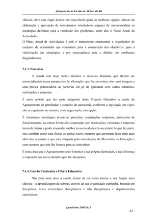 Agrupamento de Escolas de Alcácer do Sal


clássica, deve este órgão decidir em consciência quais as melhores opções, através da
elaboração e aprovação de instrumentos orientadores capazes de operacionalizar as
estratégias definidas para a resolução dos problemas, entre eles o Plano Anual de
Actividades.
O Plano Anual de Actividades é pois o instrumento estruturante e organizador do
conjunto de actividades que concorrem para a consecução dos objectivos, para a
viabilização das estratégias, e por consequência para o debelar dos problemas
diagnosticados.


7.1.3. Parcerias

       A escola tem hoje meios técnicos e recursos humanos que devem ser
potencializados numa perspectiva de afirmação, que lhe permitam criar uma imagem e
uma prática potenciadora de parcerias em pé de igualdade com outras estruturas,
instituições e empresas.

É neste sentido que faz parte integrante deste Projecto Educativo a opção do
Agrupamento de aprofundar o conceito de autonomia, conforme a legislação em vigor,
não se esgotando no entanto, nesta negociação, esta opção.

É claramente estratégico promover parcerias, construções conjuntas, protocolos de
funcionamento, ou outras formas de cooperação com instituições, estruturas e empresas
locais de forma a poder responder melhor às necessidades da sociedade de que faz parte,
mas também como uma forma de captar outros recursos que permitam fazer mais para
além das respostas a que está obrigada pelas orientações do Ministério da Educação e
com recursos que este lhe fornece para as concretizar.

É nesta área que o Agrupamento pode fomentar a sua própria identidade, a sua diferença
e responder aos novos desafios que lhe são postos.



7.1.4. Gestão Curricular e Oferta Educativa

       Não pode nem deve a escola deixar de ter como âncora a sua função mais
clássica – a aprendizagem de saberes, através da sua organização curricular, baseada em
disciplinas, áreas curriculares disciplinares e não disciplinares e departamentos
curriculares.



                                    Quadriénio 2009/2013
                                                                                 - 45 -
 