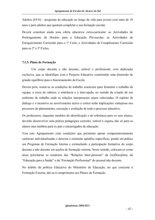 Agrupamento de Escolas de Alcácer do Sal


Adultos (EFA) – programa de educação ao longo da vida para jovens com mais de 18
anos e para adultos que queiram completar a sua formação escolar.

Deverá constituir ainda uma oferta educativa extra-curricular: as Actividades de
Prolongamento de Horário para a Educação Pré-escolar; as Actividades de
Enriquecimento Curricular para o 1º Ciclo; e Actividades de Complemento Curricular
para os 2º e 3º Ciclos.



7.1.5. Plano de Formação

       Um corpo docente e não docente, estável e profissional, com dedicação
exclusiva, que se identifique com o Projecto Educativo constituirão uma dimensão de
grande equilíbrio para o funcionamento da Escola.

Devem pois, reunir-se as condições de trabalho essenciais para fomentar o trabalho de
equipa, a troca de saberes, a tolerância e a inter-ajuda, no sentido da criação de um
ambiente de trabalho onde as relações interpessoais sejam valorizadas. O espírito de
diálogo e o incentivo ao envolvimento activo e crítico terão implicações vantajosas nos
processos de planeamento, execução e avaliação de todo o processo educativo.

Os professores, enquanto modelos de identificação e de referência para os seus alunos,
deverão desenvolver uma prática pedagógica coerente, estável e segura, não só para os
alunos mas também para os pais e encarregados de educação.

Visa este Agrupamento criar condições que permitam apoiar compensatoriamente
carências individualizadas e detectar e estimular aptidões específicas, pondo em prática
um Programa de Formação Interna e estimulando a participação formativa do corpo
docente e não docente em acções de formação externa. Neste sentido, colocam-se como
áreas prioritárias as temáticas das “Relações Inter-pessoais” da (in)Disciplina, da
“Educação para a Saúde” e da “Formação Profissional” do pessoal não docente.

No âmbito da política Educativa do Ministério de Educação, no que concerne à
Formação Externa, dar-se-á cumprimento aos Planos de Formação.




                                   Quadriénio 2009/2013
                                                                                  - 47 -
 