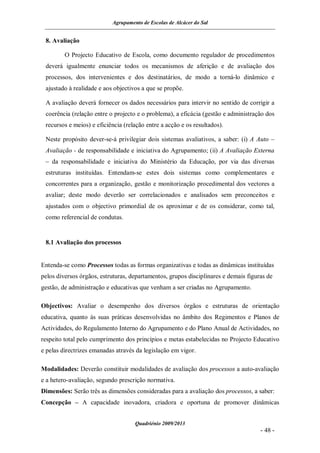 Agrupamento de Escolas de Alcácer do Sal


 8. Avaliação

         O Projecto Educativo de Escola, como documento regulador de procedimentos
 deverá igualmente enunciar todos os mecanismos de aferição e de avaliação dos
 processos, dos intervenientes e dos destinatários, de modo a torná-lo dinâmico e
 ajustado à realidade e aos objectivos a que se propõe.

 A avaliação deverá fornecer os dados necessários para intervir no sentido de corrigir a
 coerência (relação entre o projecto e o problema), a eficácia (gestão e administração dos
 recursos e meios) e eficiência (relação entre a acção e os resultados).

 Neste propósito dever-se-á privilegiar dois sistemas avaliativos, a saber: (i) A Auto –
 Avaliação - de responsabilidade e iniciativa do Agrupamento; (ii) A Avaliação Externa
 – da responsabilidade e iniciativa do Ministério da Educação, por via das diversas
 estruturas instituídas. Entendam-se estes dois sistemas como complementares e
 concorrentes para a organização, gestão e monitorização procedimental dos vectores a
 avaliar; deste modo deverão ser correlacionados e analisados sem preconceitos e
 ajustados com o objectivo primordial de os aproximar e de os considerar, como tal,
 como referencial de condutas.


 8.1 Avaliação dos processos


Entenda-se como Processos todas as formas organizativas e todas as dinâmicas instituídas
pelos diversos órgãos, estruturas, departamentos, grupos disciplinares e demais figuras de
gestão, de administração e educativas que venham a ser criadas no Agrupamento.

Objectivos: Avaliar o desempenho dos diversos órgãos e estruturas de orientação
educativa, quanto às suas práticas desenvolvidas no âmbito dos Regimentos e Planos de
Actividades, do Regulamento Interno do Agrupamento e do Plano Anual de Actividades, no
respeito total pelo cumprimento dos princípios e metas estabelecidas no Projecto Educativo
e pelas directrizes emanadas através da legislação em vigor.

Modalidades: Deverão constituir modalidades de avaliação dos processos a auto-avaliação
e a hetero-avaliação, segundo prescrição normativa.
Dimensões: Serão três as dimensões consideradas para a avaliação dos processos, a saber:
Concepção – A capacidade inovadora, criadora e oportuna de promover dinâmicas


                                    Quadriénio 2009/2013
                                                                                     - 48 -
 