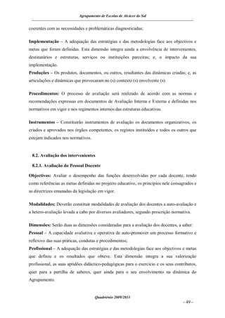 Agrupamento de Escolas de Alcácer do Sal


coerentes com as necessidades e problemáticas diagnosticadas;

Implementação – A adequação das estratégias e das metodologias face aos objectivos e
metas que foram definidas. Esta dimensão integra ainda a envolvência de intervenientes,
destinatários e estruturas, serviços ou instituições parceiras; e, o impacto da sua
implementação.
Produções – Os produtos, documentos, ou outros, resultantes das dinâmicas criadas; e, as
articulações e dinâmicas que provocaram no (s) contexto (s) envolvente (s).

Procedimentos: O processo de avaliação será realizado de acordo com as normas e
recomendações expressas em documentos de Avaliação Interna e Externa e definidas nos
normativos em vigor e nos regimentos internos das estruturas educativas.

Instrumentos – Constituirão instrumentos de avaliação os documentos organizativos, os
criados e aprovados nos órgãos competentes, os registos instituídos e todos os outros que
estejam indicados nos normativos.


 8.2. Avaliação dos intervenientes

 8.2.1. Avaliação do Pessoal Docente

Objectivos: Avaliar o desempenho das funções desenvolvidas por cada docente, tendo
como referências as metas definidas no projecto educativo, os princípios nele consagrados e
as directrizes emanadas da legislação em vigor.

Modalidades: Deverão constituir modalidades de avaliação dos docentes a auto-avaliação e
a hetero-avaliação levada a cabo por diversos avaliadores, segundo prescrição normativa.

Dimensões: Serão duas as dimensões consideradas para a avaliação dos docentes, a saber:
Pessoal – A capacidade avaliativa e operativa de auto-promover um processo formativo e
reflexivo das suas práticas, condutas e procedimentos;
Profissional – A adequação das estratégias e das metodologias face aos objectivos e metas
que definiu e os resultados que obteve. Esta dimensão integra a sua valorização
profissional, as suas aptidões didáctico-pedagógicas para o exercício e os seus contributos,
quer para a partilha de saberes, quer ainda para o seu envolvimento na dinâmica do
Agrupamento.


                                    Quadriénio 2009/2013
                                                                                    - 49 -
 