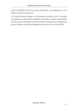 Agrupamento de Escolas de Alcácer do Sal


espaço e plasticidade suficiente para uma concretização e uma adaptação aos novos
desafios que diariamente aparecem.

Este Projecto Educativo pretende ser um documento orientador, vivido e vivenciado,
que identifique as grandes linhas orientadoras e que defina o caminho consubstanciado
no Plano Anual de Actividades, no Plano Curricular de Agrupamento, no Regulamento
Interno e expressas na proposta de candidatura do director, em 23 de Abril de 2009.




                                  Quadriénio 2009/2013
                                                                                      -5-
 