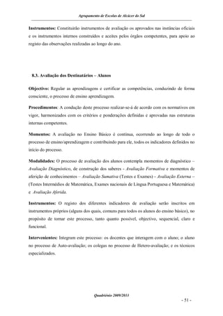 Agrupamento de Escolas de Alcácer do Sal


Instrumentos: Constituirão instrumentos de avaliação os aprovados nas instâncias oficiais
e os instrumentos internos construídos e aceites pelos órgãos competentes, para apoio ao
registo das observações realizadas ao longo do ano.




 8.3. Avaliação dos Destinatários – Alunos

Objectivo: Regular as aprendizagens e certificar as competências, conduzindo de forma
consciente, o processo de ensino aprendizagem.

Procedimentos: A condução deste processo realizar-se-á de acordo com os normativos em
vigor, harmonizados com os critérios e ponderações definidas e aprovadas nas estruturas
internas competentes.

Momentos: A avaliação no Ensino Básico é contínua, ocorrendo ao longo de todo o
processo de ensino/aprendizagem e contribuindo para ele, todos os indicadores definidos no
início do processo.

Modalidades: O processo de avaliação dos alunos contempla momentos de diagnóstico –
Avaliação Diagnóstico, de construção dos saberes - Avaliação Formativa e momentos de
aferição de conhecimentos – Avaliação Sumativa (Testes e Exames) - Avaliação Externa –
(Testes Intermédios de Matemática, Exames nacionais de Língua Portuguesa e Matemática)
e Avaliação Aferida.

Instrumentos: O registo dos diferentes indicadores de avaliação serão inscritos em
instrumentos próprios (alguns dos quais, comuns para todos os alunos do ensino básico), no
propósito de tornar este processo, tanto quanto possível, objectivo, sequencial, claro e
funcional.

Intervenientes: Integram este processo: os docentes que interagem com o aluno; o aluno
no processo de Auto-avaliação; os colegas no processo de Hetero-avaliação; e os técnicos
especializados.




                                    Quadriénio 2009/2013
                                                                                  - 51 -
 