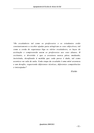 Agrupamento de Escolas de Alcácer do Sal




“Os   escaladores     tal     co mo   os   professores     e   os   estudant es   estão
constant ement e a receber ajudas para at ingir em os seus objectivos; t al
co mo a corda d e segura nça liga os vá rios escala dores, os laços de
aceita ção e co mp reensão unem os pro fesso res aos s eus alunos. O
excitant e,   o   divertido    é   que     a   aventura   nu nca    pára;   muda ndo,
insisti ndo, d esafi and o à medida que cada passo é dado, tal co mo
aco ntece na sala de aula. Cada etapa da escalad a é uma mini a ventura
e u m d esafio, requ erendo difer ent es t écnica s, diferent es co mp etênci as
e int erajudas”

                                                                            Fields




                                   Quadriénio 2009/2013
                                                                                  - 52 -
 