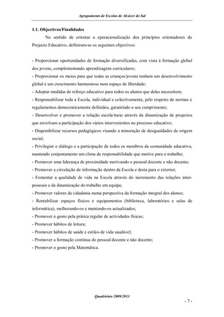 Agrupamento de Escolas de Alcácer do Sal


1.1. Objectivos/Finalidades
          No sentido de orientar a operacionalização dos princípios orientadores do
Projecto Educativo, definiram-se os seguintes objectivos:


- Proporcionar oportunidades de formação diversificadas, com vista à formação global
dos jovens, complementando aprendizagens curriculares;
- Proporcionar os meios para que todas as crianças/jovens tenham um desenvolvimento
global e um crescimento harmonioso num espaço de liberdade;
- Adoptar medidas de reforço educativo para todos os alunos que delas necessitem;
- Responsabilizar toda a Escola, individual e colectivamente, pelo respeito de normas e
regulamentos democraticamente definidos, garantindo o seu cumprimento;
- Desenvolver e promover a relação escola/meio através da dinamização de projectos
que envolvam a participação dos vários intervenientes no processo educativo;
- Disponibilizar recursos pedagógicos visando a minoração de desigualdades de origem
social;
- Privilegiar o diálogo e a participação de todos os membros da comunidade educativa,
mantendo conjuntamente um clima de responsabilidade que motive para o trabalho;
- Promover uma liderança de proximidade motivando o pessoal docente e não docente;
- Promover a circulação de informação dentro da Escola e desta para o exterior;
- Fomentar a qualidade de vida na Escola através do incremento das relações inter-
pessoais e da dinamização do trabalho em equipa;
- Promover valores de cidadania numa perspectiva da formação integral dos alunos;
- Rentabilizar espaços físicos e equipamentos (biblioteca, laboratórios e salas de
informática), melhorando-os e mantendo-os actualizados;
- Promover o gosto pela prática regular de actividades físicas;
- Promover hábitos de leitura;
- Promover hábitos de saúde e estilos de vida saudável;
- Promover a formação contínua do pessoal docente e não docente;
- Promover o gosto pela Matemática.




                                   Quadriénio 2009/2013
                                                                                    -7-
 