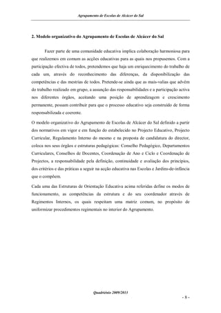 Agrupamento de Escolas de Alcácer do Sal




2. Modelo organizativo do Agrupamento de Escolas de Alcácer do Sal


       Fazer parte de uma comunidade educativa implica colaboração harmoniosa para
que realizemos em comum as acções educativas para as quais nos propusemos. Com a
participação efectiva de todos, pretendemos que haja um enriquecimento do trabalho de
cada um, através do reconhecimento das diferenças, da disponibilização das
competências e das mestrias de todos. Pretende-se ainda que as mais-valias que advêm
do trabalho realizado em grupo, a assunção das responsabilidades e a participação activa
nos diferentes órgãos, aceitando uma posição de aprendizagem e crescimento
permanente, possam contribuir para que o processo educativo seja construído de forma
responsabilizada e coerente.

O modelo organizativo do Agrupamento de Escolas de Alcácer do Sal definido a partir
dos normativos em vigor e em função do estabelecido no Projecto Educativo, Projecto
Curricular, Regulamento Interno do mesmo e na proposta de candidatura do director,
coloca nos seus órgãos e estruturas pedagógicas: Conselho Pedagógico, Departamentos
Curriculares, Conselhos de Docentes, Coordenação de Ano e Ciclo e Coordenação de
Projectos, a responsabilidade pela definição, continuidade e avaliação dos princípios,
dos critérios e das práticas a seguir na acção educativa nas Escolas e Jardins-de-infância
que o compõem.

Cada uma das Estruturas de Orientação Educativa acima referidas define os modos de
funcionamento, as competências da estrutura e do seu coordenador através de
Regimentos Internos, os quais respeitam uma matriz comum, no propósito de
uniformizar procedimentos regimentais no interior do Agrupamento.




                                   Quadriénio 2009/2013
                                                                                     -8-
 