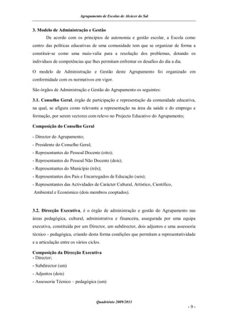 Agrupamento de Escolas de Alcácer do Sal


3. Modelo de Administração e Gestão
       De acordo com os princípios de autonomia e gestão escolar, a Escola como
centro das políticas educativas de uma comunidade tem que se organizar de forma a
constituir-se como uma mais-valia para a resolução dos problemas, dotando os
indivíduos de competências que lhes permitam enfrentar os desafios do dia a dia.

O modelo de Administração e Gestão deste Agrupamento foi organizado em
conformidade com os normativos em vigor.

São órgãos de Administração e Gestão do Agrupamento os seguintes:

3.1. Conselho Geral, órgão de participação e representação da comunidade educativa,
na qual, se afigura como relevante a representação na área da saúde e do emprego e
formação, por serem vectores com relevo no Projecto Educativo do Agrupamento;

Composição do Conselho Geral

- Director do Agrupamento;
- Presidente do Conselho Geral;
- Representantes do Pessoal Docente (oito);
- Representantes do Pessoal Não Docente (dois);
- Representantes do Município (três);
- Representantes dos Pais e Encarregados de Educação (seis);
- Representantes das Actividades de Carácter Cultural, Artístico, Científico,
Ambiental e Económico (dois membros cooptados).


3.2. Direcção Executiva, é o órgão de administração e gestão do Agrupamento nas
áreas pedagógica, cultural, administrativa e financeira, assegurada por uma equipa
executiva, constituída por um Director, um subdirector, dois adjuntos e uma assessoria
técnico - pedagógica, criando desta forma condições que permitam a representatividade
e a articulação entre os vários ciclos.

Composição da Direcção Executiva
- Director;
- Subdirector (um)
- Adjuntos (dois)
- Assessoria Técnico – pedagógica (um)



                                    Quadriénio 2009/2013
                                                                                   -9-
 