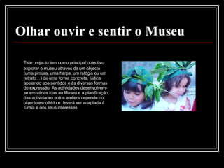 Olhar ouvir e sentir o Museu Este projecto tem como principal objectivo explorar o museu através de um objecto (uma pintura, uma harpa, um relógio ou um retrato…) de uma forma concreta, lúdica apelando aos sentidos e às diversas formas de expressão. As actividades desenvolvem-se em várias idas ao Museu e a planificação das actividades e dos ateliers depende do objecto escolhido e deverá ser adaptada à turma e aos seus interesses.  