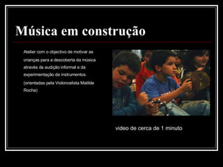 Música em construção Atelier com o objectivo de motivar as crianças para a descoberta da música através da audição informal e da experimentação de instrumentos. (orientadas pela Violoncelista Matilde Rocha) video de cerca de 1 minuto  