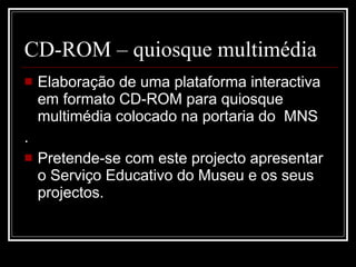 CD-ROM – quiosque multimédia Elaboração de uma plataforma interactiva em formato CD-ROM para quiosque multimédia colocado na portaria do  MNS . Pretende-se com este projecto apresentar o Serviço Educativo do Museu e os seus projectos. 