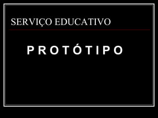 SERVIÇO EDUCATIVO P R O T Ó T I P O 