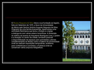 O  Museu Nogueira da Silva  deve a sua fundação ao legado, feito em Setembro de 1975, a favor da Universidade  do Minho pelo Senhor António Augusto Nogueira da Silva. Originário de uma família bracarense, desenvolveu uma actividade filantrópica que levou o Estado e a Igreja  a distingui-lo com várias ordens honoríficas. A dimensão  do edifício da autoria do Arquitecto Rodrigues Lima, o jardim e a situação no centro da cidade, tornaram possível  a disponibilização de espaços para actividades culturais complementares ao Museu como a Galeria da Universidade onde se realizam exposições temporárias; auditórios  para conferências e concertos; a Fototeca onde se conservam vários arquivos fotográficos.   