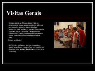 Visitas Gerais A visita geral ao Museu desenrola-se através dos vários espaços dando relevo a um ou outro aspecto das colecções apelando para o diálogo, para a descoberta e para o “fazer de conta”. Ao passar na Galeria de Exposições temporárias podem tomar contacto com diversas formas de Arte. (todas as idades) No fim das visitas os alunos expressam plasticamente as impressões e preferências da visita num  atelier de pintura.  (dos 4 aos 14 anos)  