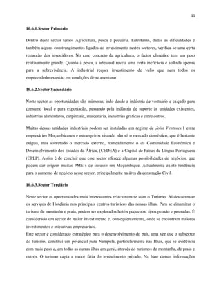 11
10.6.1.Sector Primário
Dentro deste sector temos Agricultura, pesca e pecuária. Entretanto, dadas as dificuldades e
também alguns constrangimentos ligados ao investimento nestes sectores, verifica-se uma certa
retracção dos investidores. No caso concreto da agricultura, o factor climático tem um peso
relativamente grande. Quanto à pesca, a artesanal revela uma certa ineficácia e voltada apenas
para a sobrevivência. A industrial requer investimento de vulto que nem todos os
empreendedores estão em condições de se aventurar.
10.6.2.Sector Secundário
Neste sector as oportunidades são inúmeras, indo desde a indústria de vestuário e calçado para
consumo local e para exportação, passando pela indústria de suporte às unidades existentes,
indústrias alimentares, carpintaria, marcenaria, indústrias gráficas e entre outros.
Muitas dessas unidades industriais podem ser instaladas em regime de Joint Ventures,1 entre
empresários Moçambicanos e estrangeiros visando não só o mercado doméstico, que é bastante
exíguo, mas sobretudo o mercado externo, nomeadamente o da Comunidade Económica e
Desenvolvimento dos Estados da África, (CEDEA) e a Capital de Países de Língua Portuguesa
(CPLP). Assim é de concluir que esse sector oferece algumas possibilidades de negócios, que
podem dar origem muitas PME`s de sucesso em Moçambique. Actualmente existe tendência
para o aumento de negócio nesse sector, principalmente na área da construção Civil.
10.6.3.Sector Terciário
Neste sector as oportunidades mais interessantes relacionam-se com o Turismo. Aí destacam-se
os serviços de Hotelaria nos principais centros turísticos das nossas ilhas. Para se dinamizar o
turismo de montanha e praia, podem ser explorados hotéis pequenos, tipos pensão e pousadas. É
considerado um sector de maior investimento e, consequentemente, onde se encontram maiores
investimentos e iniciativas empresariais.
Este sector é considerado estratégico para o desenvolvimento do país, uma vez que o subsector
do turismo, constitui um potencial para Nampula, particularmente nas Ilhas, que se evidência
com mais peso e, em todas as outras ilhas em geral, através do turismos de montanha, de praia e
outros. O turismo capta a maior fatia do investimento privado. Na base dessas informações
 