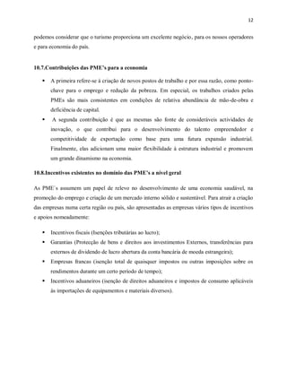 12
podemos considerar que o turismo proporciona um excelente negócio, para os nossos operadores
e para economia do país.
10.7.Contribuições das PME’s para a economia
 A primeira refere-se à criação de novos postos de trabalho e por essa razão, como ponto-
chave para o emprego e redução da pobreza. Em especial, os trabalhos criados pelas
PMEs são mais consistentes em condições de relativa abundância de mão-de-obra e
deficiência de capital.
 A segunda contribuição é que as mesmas são fonte de consideráveis actividades de
inovação, o que contribui para o desenvolvimento do talento empreendedor e
competitividade de exportação como base para uma futura expansão industrial.
Finalmente, elas adicionam uma maior flexibilidade à estrutura industrial e promovem
um grande dinamismo na economia.
10.8.Incentivos existentes no domínio das PME’s a nível geral
As PME`s assumem um papel de relevo no desenvolvimento de uma economia saudável, na
promoção do emprego e criação de um mercado interno sólido e sustentável. Para atrair a criação
das empresas numa certa região ou país, são apresentadas as empresas vários tipos de incentivos
e apoios nomeadamente:
 Incentivos fiscais (Isenções tributárias ao lucro);
 Garantias (Protecção de bens e direitos aos investimentos Externos, transferências para
externos de dividendo de lucro abertura da conta bancária de moeda estrangeira);
 Empresas francas (isenção total de quaisquer impostos ou outras imposições sobre os
rendimentos durante um certo período de tempo);
 Incentivos aduaneiros (isenção de direitos aduaneiros e impostos de consumo aplicáveis
às importações de equipamentos e materiais diversos).
 
