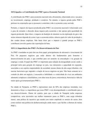 13
10.9.Ligações e a Contribuição das PME’s para a Economia Nacional
A contribuição das PME’s para economia nacional está, obviamente, relacionada com o seu peso
no investimento, emprego, produção e comércio. No entanto, a riqueza gerada pelas PME’s
pertence às corporações que os possuem e controlam e não à economia como um todo.
Portanto, o impacto da riqueza produzida pelas PME’s na economia nacional é relacionado com
o grau de retenção e absorção dessa riqueza pela economia e não apenas pela quantidade de
riqueza produzida. Quer dizer, o impacto da fundição de alumínio ou da exploração do gás e das
areias minerais depende de como é que a economia retém e absorve parte do valor de produção e
das vendas dessas empresas. Não basta dizer que o impacto é grande porque as PME’s
contribuem com três quartos das exportações de bens.
10.9.1.A Importância das PME’s No Desenvolvimento do País
As PME’s instaladas no país têm um forte papel, principalmente de alavancar o crescimento do
País. Os pequenos negócios que estão abertos são fundamentais para fomentar o
desenvolvimento do país, o que contribui para um aumento na arrecadação e na geração de
emprego e renda. O papel das PME’s é importante para redução da desigualdade social, sendo a
principal mola para geração de emprego no país, isso demonstra a capacidade de expansão,
associadas a um espírito empreendedor da sociedade mesmo diante da alta carga tributária e da
enorme burocracia que impende a criação de novos negócios no país. Não basta somente ter a
vontade de abrir um negócio, é necessária a habilidade e a criatividade de viver em ambientes
altamente complexos e desafiadores, com altas taxas de juros, concorrência, burocracia e falta de
maior apoio governamental para PME´s.
Na cidade de Nampula, as PME’s, representam mais de 60% das empresas instaladas, isso
demonstra a força e a importância que essas PME’s vem desempenhando e contribuindo para o
seu desenvolvimento. Diante do cenário, para que a cidade de Nampula tenha empresas
competitivas, seria necessário um melhor tratamento paras as PME’s, uma carga tributária
menor, uma política de incentivo que atenda com maior amplitude os anseios do sector, bem
como realizar uma política de desburocratização ainda maior e que facilite a abertura de muitas
PME’s.
 