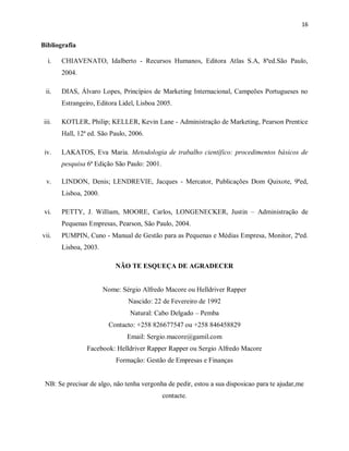 16
Bibliografia
i. CHIAVENATO, Idalberto - Recursos Humanos, Editora Atlas S.A, 8ªed.São Paulo,
2004.
ii. DIAS, Álvaro Lopes, Princípios de Marketing Internacional, Campeões Portugueses no
Estrangeiro, Editora Lidel, Lisboa 2005.
iii. KOTLER, Philip; KELLER, Kevin Lane - Administração de Marketing, Pearson Prentice
Hall, 12ª ed. São Paulo, 2006.
iv. LAKATOS, Eva Maria. Metodologia de trabalho científico: procedimentos básicos de
pesquisa 6ª Edição São Paulo: 2001.
v. LINDON, Denis; LENDREVIE, Jacques - Mercator, Publicações Dom Quixote, 9ªed,
Lisboa, 2000.
vi. PETTY, J. William, MOORE, Carlos, LONGENECKER, Justin – Administração de
Pequenas Empresas, Pearson, São Paulo, 2004.
vii. PUMPIN, Cuno - Manual de Gestão para as Pequenas e Médias Empresa, Monitor, 2ªed.
Lisboa, 2003.
NÃO TE ESQUEÇA DE AGRADECER
Nome: Sérgio Alfredo Macore ou Helldriver Rapper
Nascido: 22 de Fevereiro de 1992
Natural: Cabo Delgado – Pemba
Contacto: +258 826677547 ou +258 846458829
Email: Sergio.macore@gamil.com
Facebook: Helldriver Rapper Rapper ou Sergio Alfredo Macore
Formação: Gestão de Empresas e Finanças
NB: Se precisar de algo, não tenha vergonha de pedir, estou a sua disposicao para te ajudar,me
contacte.
 