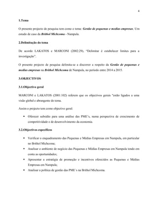 4
1.Tema
O presente projecto de pesquisa tem como o tema: Gestão de pequenas e medias empresas. Um
estudo de caso da Brithol Michcoma - Nampula.
2.Delimitação do tema
De acordo LAKATOS e MARCONI (2002:29), “Delimitar é estabelecer limites para a
investigação”.
O presente projecto de pesquisa delimita-se a discorrer a respeito da Gestão de pequenas e
medias empresas na Brithol Michcoma de Nampula, no período entre 2014 a 2015.
3.OBJECTIVOS
3.1.Objectivo geral
MARCONI e LAKATOS (2001:102) referem que os objectivos gerais "estão ligados a uma
visão global e abrangente do tema.
Assim o projecto tem como objectivo geral:
 Oferecer subsídio para uma análise das PME’s, numa perspectiva de crescimento de
competitividade e de desenvolvimento da economia.
3.2.Objectivos específicos
 Verificar o enquadramento das Pequenas e Médias Empresas em Nampula, em particular
no Brithol Michcoma;
 Analisar o ambiente de negócio das Pequenas e Médias Empresas em Nampula tendo em
conta as oportunidades;
 Apresentar a estratégia de promoção e incentivos oferecidos as Pequenas e Médias
Empresas em Nampula;
 Analisar a política de gestão das PME`s na Brithol Michcoma.
 