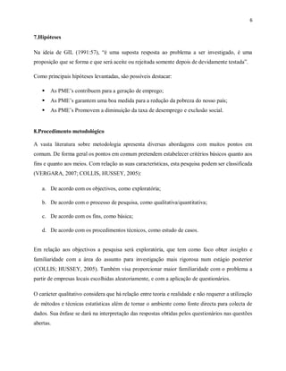 6
7.Hipóteses
Na ideia de GIL (1991:57), “é uma suposta resposta ao problema a ser investigado, é uma
proposição que se forma e que será aceite ou rejeitada somente depois de devidamente testada”.
Como principais hipóteses levantadas, são possíveis destacar:
 As PME’s contribuem para a geração de emprego;
 As PME’s garantem uma boa medida para a redução da pobreza do nosso país;
 As PME’s Promovem a diminuição da taxa de desemprego e exclusão social.
8.Procedimento metodológico
A vasta literatura sobre metodologia apresenta diversas abordagens com muitos pontos em
comum. De forma geral os pontos em comum pretendem estabelecer critérios básicos quanto aos
fins e quanto aos meios. Com relação as suas características, esta pesquisa podem ser classificada
(VERGARA, 2007; COLLIS, HUSSEY, 2005):
a. De acordo com os objectivos, como exploratória;
b. De acordo com o processo de pesquisa, como qualitativa/quantitativa;
c. De acordo com os fins, como básica;
d. De acordo com os procedimentos técnicos, como estudo de casos.
Em relação aos objectivos a pesquisa será exploratória, que tem como foco obter insights e
familiaridade com a área do assunto para investigação mais rigorosa num estágio posterior
(COLLIS; HUSSEY, 2005). Também visa proporcionar maior familiaridade com o problema a
partir de empresas locais escolhidas aleatoriamente, e com a aplicação de questionários.
O carácter qualitativo considera que há relação entre teoria e realidade e não requerer a utilização
de métodos e técnicas estatísticas além de tornar o ambiente como fonte directa para colecta de
dados. Sua ênfase se dará na interpretação das respostas obtidas pelos questionários nas questões
abertas.
 