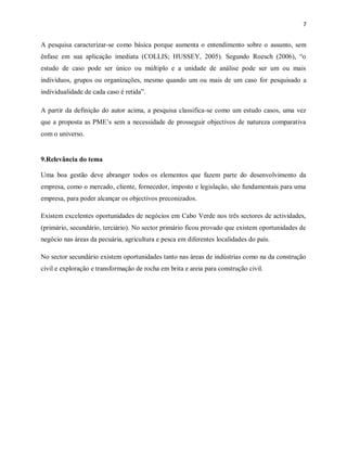 7
A pesquisa caracterizar-se como básica porque aumenta o entendimento sobre o assunto, sem
ênfase em sua aplicação imediata (COLLIS; HUSSEY, 2005). Segundo Roesch (2006), “o
estudo de caso pode ser único ou múltiplo e a unidade de análise pode ser um ou mais
indivíduos, grupos ou organizações, mesmo quando um ou mais de um caso for pesquisado a
individualidade de cada caso é retida”.
A partir da definição do autor acima, a pesquisa classifica-se como um estudo casos, uma vez
que a proposta as PME’s sem a necessidade de prosseguir objectivos de natureza comparativa
com o universo.
9.Relevância do tema
Uma boa gestão deve abranger todos os elementos que fazem parte do desenvolvimento da
empresa, como o mercado, cliente, fornecedor, imposto e legislação, são fundamentais para uma
empresa, para poder alcançar os objectivos preconizados.
Existem excelentes oportunidades de negócios em Cabo Verde nos três sectores de actividades,
(primário, secundário, terciário). No sector primário ficou provado que existem oportunidades de
negócio nas áreas da pecuária, agricultura e pesca em diferentes localidades do país.
No sector secundário existem oportunidades tanto nas áreas de indústrias como na da construção
civil e exploração e transformação de rocha em brita e areia para construção civil.
 