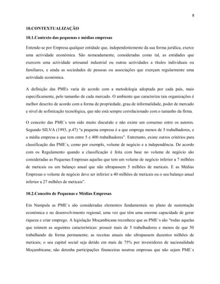 8
10.CONTEXTUALIZAÇÃO
10.1.Contexto das pequenas e médias empresas
Entende-se por Empresa qualquer entidade que, independentemente da sua forma jurídica, exerce
uma actividade económica. São nomeadamente, consideradas como tal, as entidades que
exercem uma actividade artesanal industrial ou outras actividades a títulos individuais ou
familiares, e ainda as sociedades de pessoas ou associações que exerçam regularmente uma
actividade económica.
A definição das PMEs varia de acordo com a metodologia adoptada por cada país, mais
especificamente, pelo tamanho de cada mercado. O ambiente que caracteriza tais organizações é
melhor descrito de acordo com a forma de propriedade, grau de informalidade, poder de mercado
e nível de sofisticação tecnológica, que não está sempre correlacionado com o tamanho da firma.
O conceito das PME`s tem sido muito discutido e não existe um consenso entre os autores.
Segundo SILVA (1993, p.47) “a pequena empresa é a que emprega menos de 5 trabalhadores, e
a média empresa a que tem entre 5 e 400 trabalhadores”. Entretanto, existe outros critérios para
classificação das PME`s, como por exemplo, volume de negócio e a independência. De acordo
com os Regulamento quando a classificação é feita com base no volume de negócio são
consideradas as Pequenas Empresas aquelas que tem um volume de negócio inferior a 7 milhões
de meticais ou um balanço anual que não ultrapassem 5 milhões de meticais. E as Médias
Empresas o volume de negócio deve ser inferior a 40 milhões de meticais ou o seu balanço anual
inferior a 27 milhões de meticais”.
10.2.Conceito de Pequenas e Médias Empresas
Em Nampula as PME`s são consideradas elementos fundamentais no plano de sustentação
económica e no desenvolvimento regional, uma vez que têm uma enorme capacidade de gerar
riqueza e criar emprego. A legislação Moçambicana reconhece que as PME`s são “todas aquelas
que reúnem as seguintes características: possuir mais de 5 trabalhadores e menos de que 50
trabalhando de forma permanente; as receitas anuais não ultrapassem duzentos milhões de
meticais; o seu capital social seja detido em mais de 75% por investidores de nacionalidade
Moçambicana; não detenha participações financeiras noutras empresas que não sejam PME`s
 