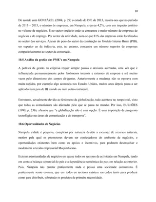 10
De acordo com GONZÁZEL (2004, p. 29) o estudo do INE de 2013, mostra-nos que no período
de 2013 – 2015, o número de empresas, em Nampula, cresceu 4,2%, com um impacto positivo
no volume de negócios. É no sector terciário onde se concentra o maior número de empresas de
negócios e de emprego. Por sector da actividade, nota-se que 81% das empresas estão localizadas
no sector dos serviços. Apesar do peso do sector da construção no Produto Interno Bruto (PIB),
ser superior ao da indústria, este, no entanto, concentra um número superior de empresas
comparativamente ao sector da construção.
10.5.Análise da gestão das PME’s em Nampula
A política de gestão da empresa requer sempre passos e decisões acertadas, uma vez que è
influenciada permanentemente pelos fenómenos internos e externos de empresa e até muitas
vezes pelo dinamismo dos corpos dirigentes. Anteriormente a mudança não se operava com
muita rapidez, por exemplo algo acontecia nos Estados Unidos, muitos anos depois passa a ser
aplicado num país de III mundo ou num outro continente.
Entretanto, actualmente devido ao fenómeno da globalização, tudo acontece no tempo real, visto
que todas as comunidades são afectadas pelo que se passa no mundo. Por isso, BULHÕES
(1999, p. 236), afirmou que “a globalização não é uma opção. É uma imposição de progresso
tecnológico nas áreas da comunicação e do transporte”.
10.6.Oportunidades de Negócios
Nampula cidade é pequena, complexo por natureza devido a escassez de recursos naturais,
motivo pela qual os promotores devem ser conhecedores do ambiente de negócios, e
oportunidades existentes bem como os apoios e incentivos, para poderem desenvolver e
modernizar o tecido empresarial Moçambicano.
Existem oportunidades de negócios em quase todos os sectores de actividade em Nampula, tendo
em conta a balança comercial do país e a dependência económica do país em relação ao exterior.
Pois, Nampula não produz praticamente nada e possui uma sociedade consumista. É
praticamente senso comum, que em todos os sectores existem mercados tanto para produzir
como para distribuir, sobretudo os produtos de primeira necessidade.
 
