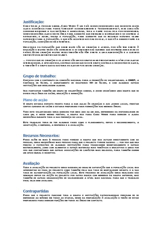 Justificação:
Com o tod as a pessoas sabem , C abo Ve rde é um país m enos desenvolvid o que necessita m uita
aj a econ óm ica para poder «cresce r» econom icam ente e «desenvolve r-se », m as com o n ão
  ud
consegue m e lhorar a sua ind ústria e agricu ltu ra, tod a a parte social fica por desenvolve r,
sendo necess ária aj a nesta áre a para garan tir que d im inuam a m ortalid ade e se contro le a
                    ud
natalid ade, e assim , vigiar a popu lação, para garan tir que os re cu rsos natu rais se j    am
suficientes para a população, o que n ão acontece nos d ias de ho j , o que d á a grande parte d a
                                                                   e
popu lação, condições de vid a te rrí ve is.
Um a faixa d a popu lação que sobre m uito s ão as crian ças e jo ve ns, pois n ão tem d ire ito à
educação e m uitas vezes s ão obrigad as a ir com bate r nas gue rras que destroem aind a m ais os
países. Estas crian ças m uitas vezes tam b ém n ão têm d ire ito a um a alim entação e a cuid ados
sim pl (por m ais sim pl que se j ).
     es                es        am
É por isso que as crian ças e os jo ve ns s ão um dos grupos m ais p reocupantes a n íve l d as aj as
                                                                                                  ud
inte rnacionais, e apesar d isso, continuo achar que se este grupo continua a necessitar de aj a, ud
e tam b ém é o grupo que eu gostaria de aj ar pois ad oro crian ças.
                                             ud


Grupo de trabalho:
Contava com o contributo da comissão nacional para a promoção do voluntariado, a OMEP, a
paróquia de Silves, o agrupamento de escuteiros 181 de Silves, e com algumas outras
instituições que desejassem ajudar.
Iria participar também um grupo de voluntários comigo, e assim criaríamos uma equipa que se
dividia pela área da saúde, educação e animação.

Plano de acção
O grupo estaria disposto pronto para a dar aulas às crianças e aos jovens locais, prestar
certos cuidados de saúde e estaria preparado para formações nas mesmas áreas.
Todo este voluntariado seria exercido por meio ano ou um ano, dependendo da disponibilidade de
cada um, e nesse mesmo período, a equipa iria para Cabo Verde para exercer a ajuda
necessária durante toda a sua presença no local.
Este trabalho teria de ter algumas fases como o planeamento, depois o reconhecimento, a
adaptação, o empenho, a despedida e a avaliação.


Recursos Necessários:
Para além de mais 5 pessoas para formar a equipa que iria actuar directamente com as
pessoas, seria necessárias mais pessoas para que o projecto tivesse sucesso. É por isso que era
preciso o patrocínio de algumas instituições para financiarem monetariamente e outras
materialmente, como com alimentos e outros materiais mais temáticos e educativos e seria por
isso que contaríamos que outras associações de carácter mais religioso, para também darem
um apoio mural e incentivo.


Avaliação
Toda a avaliação do projecto seria baseada no grau de satisfação que a população local iria
apresentar no final do projecto como também pela sua taxa de mortalidade infantil e a sua
taxa de alfabetização da população local. Este processo de avaliação seria realizado nas
semanas depois da acção do projecto por outra equipa com membros da equipa anterior, mas
também de outras organizações de solidariedade a nível mais nacional para que o trabalho
final seja bem avaliado.


Contrapartidas
Para que o projecto funcione toda a equipa e instituições patrocinadoras precisam de se
empenhar ao máximo em todas as etapas, desde da preparação à avaliação e terão de estar
preparados para exercer funções em todas as áreas em contacto.
 