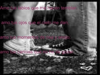 Amo tus labios que me hacen temblar; amo tus ojos que el cielo me dan; amo tus momentos de risa y enojo; amo tus caricias que no he de gozar.