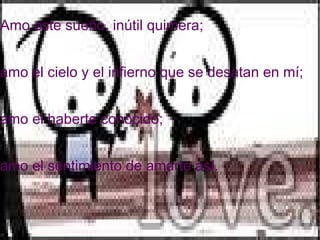 Amo este sueño, inútil quimera; amo el cielo y el infierno que se desatan en mí; amo el haberte conocido; amo el sentimiento de amarte así.