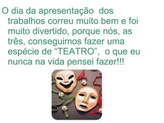 O dia da apresentação  dos trabalhos correu muito bem e foi muito divertido, porque nós, as três, conseguimos fazer uma espécie de “TEATRO”,  o que eu nunca na vida pensei fazer!!! 
