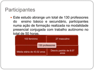 Participantes
   Este estudo abrange um total de 130 professores
   do ensino básico e secundário, participantes
   numa ação de formação realizada na modalidade
   presencial conjugada com trabalho autónomo no
   total de 50 horas.
            103 feminino                     27 masculino

                           130 professores

                                      Desvio padrão de 8.07
      Média etária de 43.02 anos
                                              anos
 