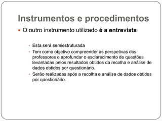 Instrumentos e procedimentos
 O outro instrumento utilizado é a entrevista


     Esta será semiestruturada
     Tem como objetivo compreender as perspetivas dos
      professores e aprofundar o esclarecimento de questões
      levantadas pelos resultados obtidos da recolha e análise de
      dados obtidos por questionário.
     Serão realizadas após a recolha e análise de dados obtidos
      por questionário.
 